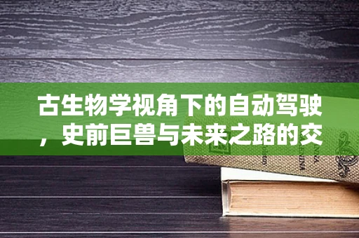 古生物学视角下的自动驾驶，史前巨兽与未来之路的交汇