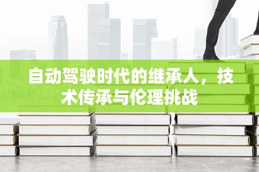 自动驾驶时代的继承人，技术传承与伦理挑战