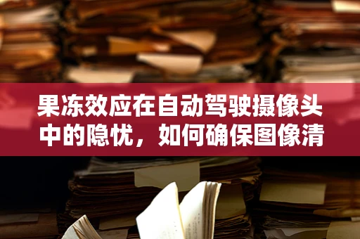果冻效应在自动驾驶摄像头中的隐忧，如何确保图像清晰度？