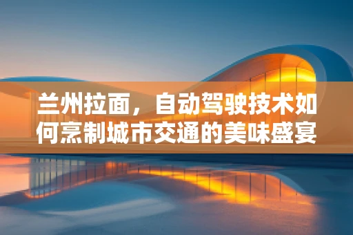 兰州拉面，自动驾驶技术如何烹制城市交通的美味盛宴？