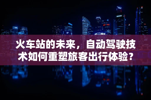 火车站的未来，自动驾驶技术如何重塑旅客出行体验？