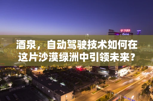 酒泉，自动驾驶技术如何在这片沙漠绿洲中引领未来？