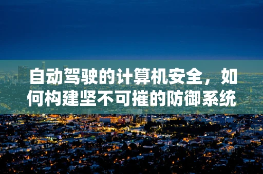 自动驾驶的计算机安全，如何构建坚不可摧的防御系统？