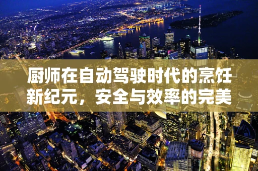 厨师在自动驾驶时代的烹饪新纪元，安全与效率的完美融合之问
