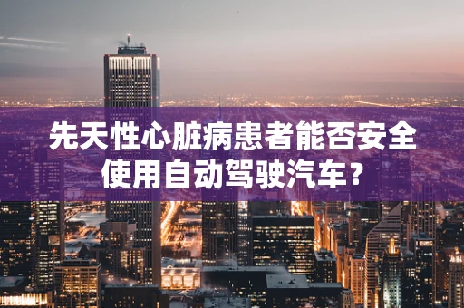 先天性心脏病患者能否安全使用自动驾驶汽车？