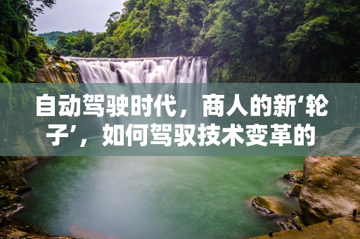 自动驾驶时代，商人的新‘轮子’，如何驾驭技术变革的浪潮？