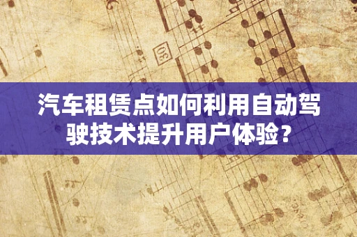 汽车租赁点如何利用自动驾驶技术提升用户体验？