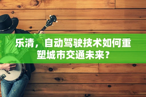 乐清，自动驾驶技术如何重塑城市交通未来？