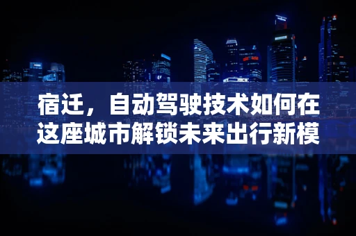 宿迁，自动驾驶技术如何在这座城市解锁未来出行新模式？