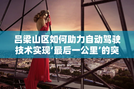 吕梁山区如何助力自动驾驶技术实现‘最后一公里’的突破？