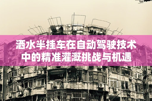 洒水半挂车在自动驾驶技术中的精准灌溉挑战与机遇
