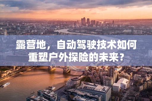 露营地，自动驾驶技术如何重塑户外探险的未来？