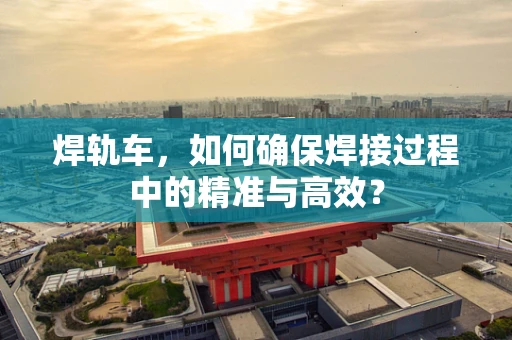 焊轨车，如何确保焊接过程中的精准与高效？