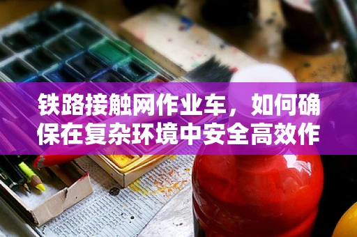 铁路接触网作业车，如何确保在复杂环境中安全高效作业？