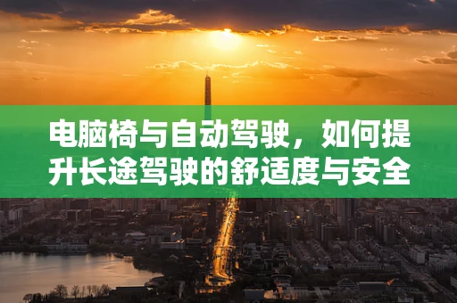 电脑椅与自动驾驶，如何提升长途驾驶的舒适度与安全性？