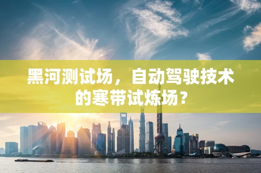 黑河测试场，自动驾驶技术的寒带试炼场？