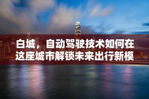 白城，自动驾驶技术如何在这座城市解锁未来出行新模式？