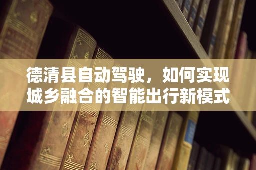 德清县自动驾驶，如何实现城乡融合的智能出行新模式？