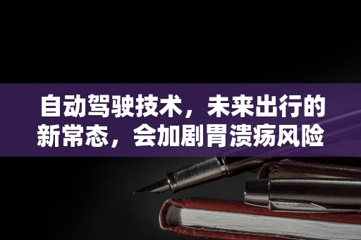 自动驾驶技术，未来出行的新常态，会加剧胃溃疡风险吗？