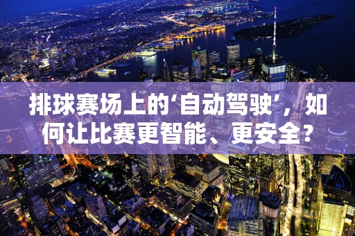排球赛场上的‘自动驾驶’，如何让比赛更智能、更安全？