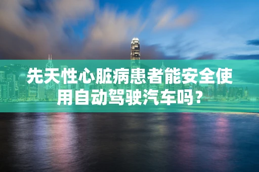 先天性心脏病患者能安全使用自动驾驶汽车吗？