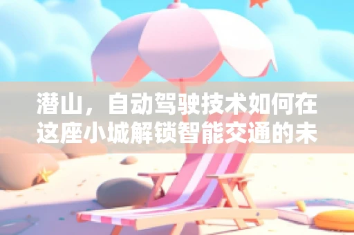 潜山，自动驾驶技术如何在这座小城解锁智能交通的未来？