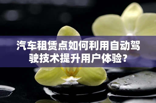 汽车租赁点如何利用自动驾驶技术提升用户体验？