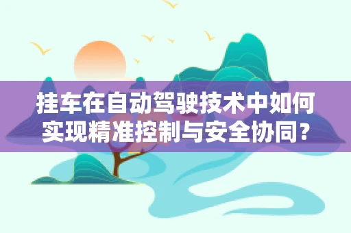 挂车在自动驾驶技术中如何实现精准控制与安全协同？