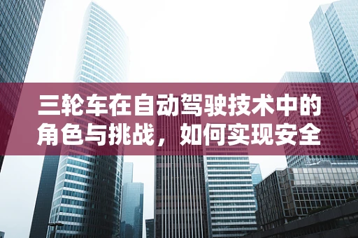三轮车在自动驾驶技术中的角色与挑战，如何实现安全、高效的自动驾驶三轮车？