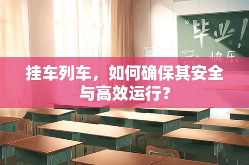 挂车列车，如何确保其安全与高效运行？