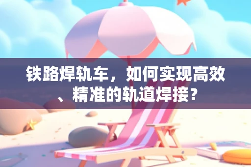 铁路焊轨车，如何实现高效、精准的轨道焊接？