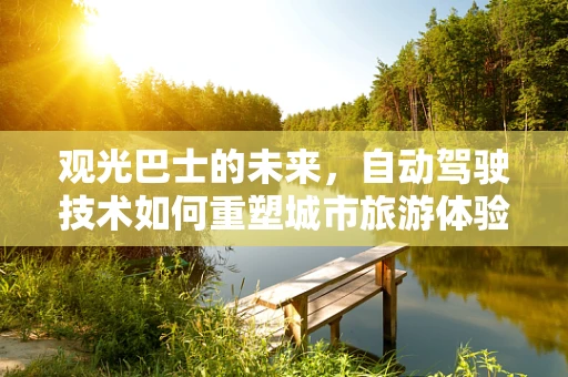 观光巴士的未来，自动驾驶技术如何重塑城市旅游体验？