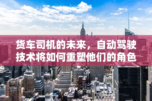 货车司机的未来，自动驾驶技术将如何重塑他们的角色？