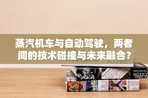 蒸汽机车与自动驾驶，两者间的技术碰撞与未来融合？