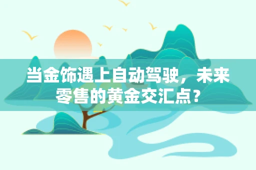 当金饰遇上自动驾驶，未来零售的黄金交汇点？