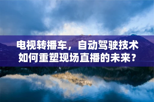 电视转播车，自动驾驶技术如何重塑现场直播的未来？