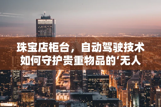 珠宝店柜台，自动驾驶技术如何守护贵重物品的‘无人生鲜’？