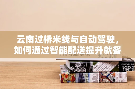 云南过桥米线与自动驾驶，如何通过智能配送提升就餐体验？