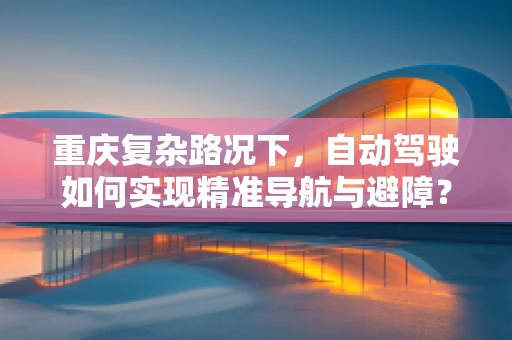 重庆复杂路况下，自动驾驶如何实现精准导航与避障？