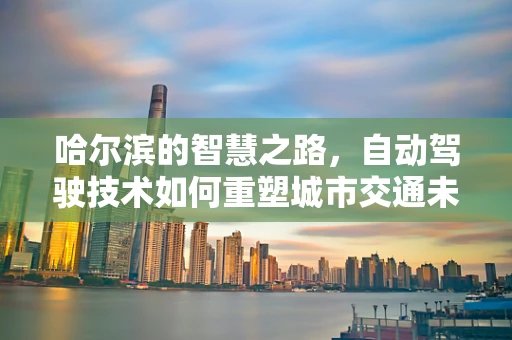 哈尔滨的智慧之路，自动驾驶技术如何重塑城市交通未来？