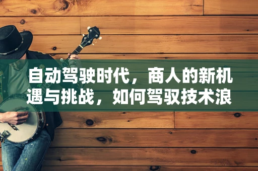 自动驾驶时代，商人的新机遇与挑战，如何驾驭技术浪潮？