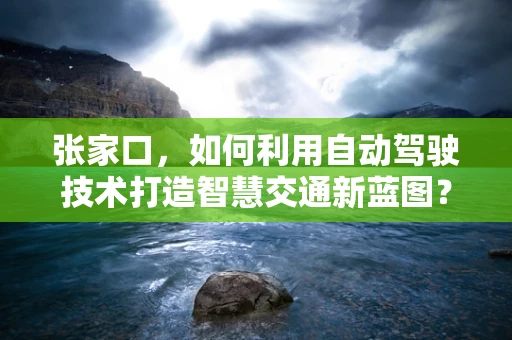 张家口，如何利用自动驾驶技术打造智慧交通新蓝图？