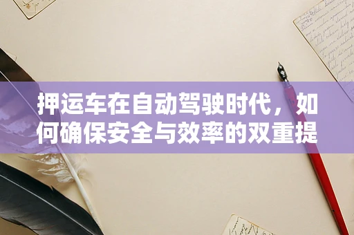押运车在自动驾驶时代，如何确保安全与效率的双重提升？