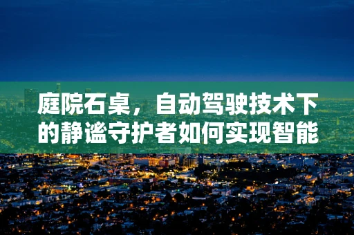 庭院石桌，自动驾驶技术下的静谧守护者如何实现智能交互？