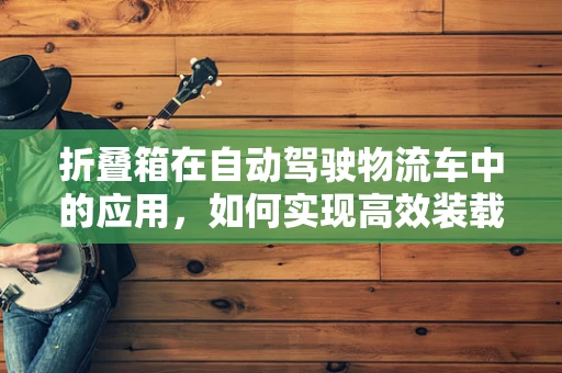 折叠箱在自动驾驶物流车中的应用，如何实现高效装载与智能管理？