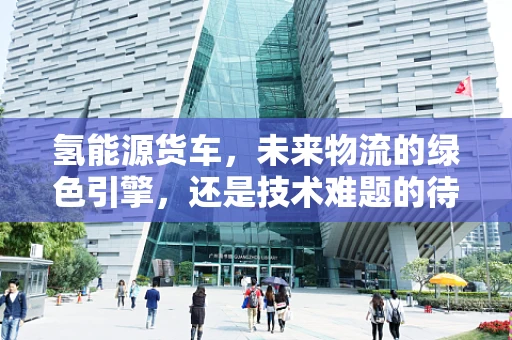 氢能源货车，未来物流的绿色引擎，还是技术难题的待解之谜？