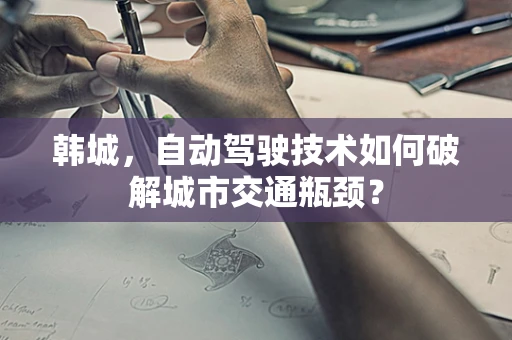 韩城，自动驾驶技术如何破解城市交通瓶颈？