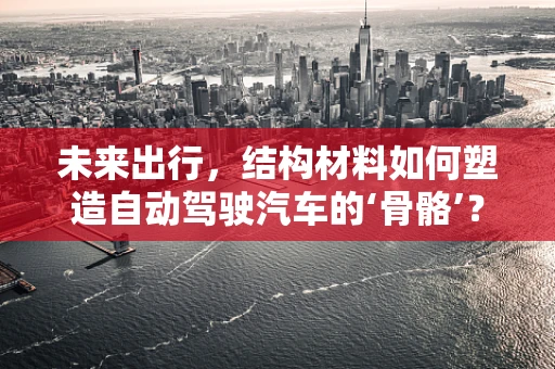 未来出行，结构材料如何塑造自动驾驶汽车的‘骨骼’？