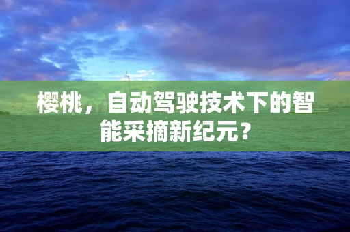 樱桃，自动驾驶技术下的智能采摘新纪元？