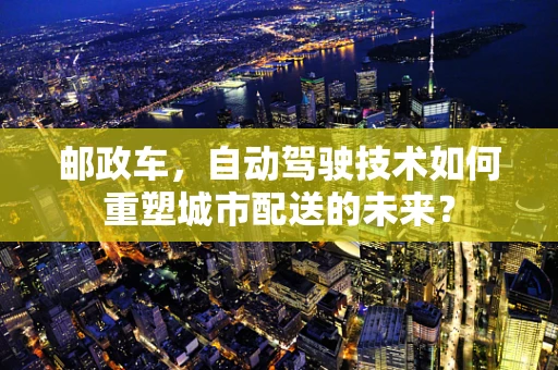 邮政车，自动驾驶技术如何重塑城市配送的未来？